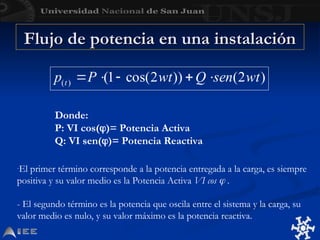Donde:
P: VI cos()= Potencia Activa
Q: VI sen()= Potencia Reactiva
Flujo de potencia en una instalación
Flujo de potencia en una instalación
-El primer término corresponde a la potencia entregada a la carga, es siempre
positiva y su valor medio es la Potencia Activa VI cos  .
- El segundo término es la potencia que oscila entre el sistema y la carga, su
valor medio es nulo, y su valor máximo es la potencia reactiva.
 