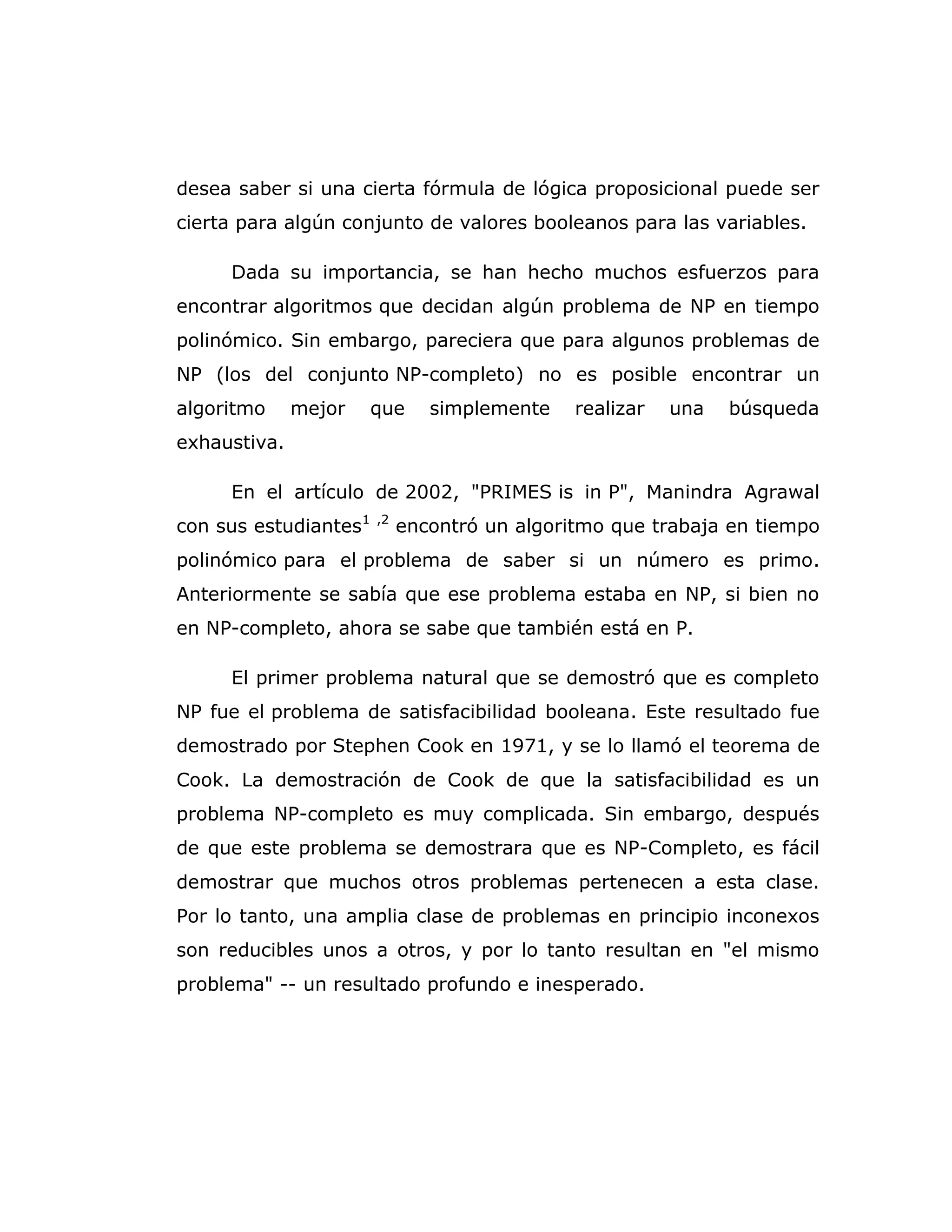 desea saber si una cierta fórmula de lógica proposicional puede ser
cierta para algún conjunto de valores booleanos para las variables.
Dada su importancia, se han hecho muchos esfuerzos para
encontrar algoritmos que decidan algún problema de NP en tiempo
polinómico. Sin embargo, pareciera que para algunos problemas de
NP (los del conjunto NP-completo) no es posible encontrar un
algoritmo mejor que simplemente realizar una búsqueda
exhaustiva.
En el artículo de 2002, "PRIMES is in P", Manindra Agrawal
con sus estudiantes1 ,2
encontró un algoritmo que trabaja en tiempo
polinómico para el problema de saber si un número es primo.
Anteriormente se sabía que ese problema estaba en NP, si bien no
en NP-completo, ahora se sabe que también está en P.
El primer problema natural que se demostró que es completo
NP fue el problema de satisfacibilidad booleana. Este resultado fue
demostrado por Stephen Cook en 1971, y se lo llamó el teorema de
Cook. La demostración de Cook de que la satisfacibilidad es un
problema NP-completo es muy complicada. Sin embargo, después
de que este problema se demostrara que es NP-Completo, es fácil
demostrar que muchos otros problemas pertenecen a esta clase.
Por lo tanto, una amplia clase de problemas en principio inconexos
son reducibles unos a otros, y por lo tanto resultan en "el mismo
problema" -- un resultado profundo e inesperado.
 