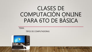 CLASES DE
COMPUTACIÒN ONLINE
PARA 6TO DE BÀSICA
TEMA:
TIPOS DE COMPUTADORAS
AUTOR: TNLGO. JAIRO ALVARADO
 