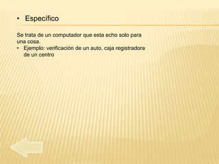 • Específico

Se trata de un computador que esta echo solo para
una cosa.
• Ejemplo: verificación de un auto, caja registradora
  de un centro
 