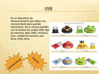 USB

Es un dispositivo de
almacenamiento que utiliza una
memoria flash para guardar
información. Se le conoce también
con el nombre de unidad USB, lápiz
de memoria, lápiz USB, minidisco
duro, unidad de memoria, pen
drive, entre otros.
 
