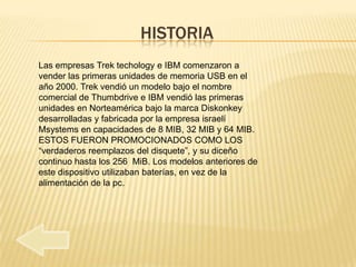 HISTORIA
Las empresas Trek techology e IBM comenzaron a
vender las primeras unidades de memoria USB en el
año 2000. Trek vendió un modelo bajo el nombre
comercial de Thumbdrive e IBM vendió las primeras
unidades en Norteamérica bajo la marca Diskonkey
desarrolladas y fabricada por la empresa israelí
Msystems en capacidades de 8 MIB, 32 MIB y 64 MIB.
ESTOS FUERON PROMOCIONADOS COMO LOS
“verdaderos reemplazos del disquete”, y su diceño
continuo hasta los 256 MiB. Los modelos anteriores de
este dispositivo utilizaban baterías, en vez de la
alimentación de la pc.
 