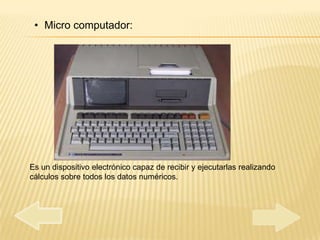 • Micro computador:




Es un dispositivo electrónico capaz de recibir y ejecutarlas realizando
cálculos sobre todos los datos numéricos.
 