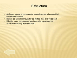 Estructura

• Análogo: es que el computador se dedica mas a la capacidad
  de almacenamiento.
• Digital: es que el computador se dedica mas a la velocidad.
• Hibrido: es un computador que tiene alta capacidad de
  almacenamiento y alta velocidad.
 