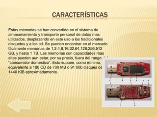 CARACTERÍSTICAS

Estas memorias se han convertido en el sistema de
almacenamiento y transporte personal de datos mas
utilizados, desplazando en este uso a los tradicionales
disquetes y a los cd. Se pueden encontrar en el mercado
fácilmente memorias de 1,2,4,8,16,32,64,128,256,512
GB, y hasta 1 TB. Las memorias con capacidades mas
altas pueden aun estar, por su precio, fuera del rango del
“consumidor domestico”. Esto supone, como mínimo, el
equivalente a 180 CD de 700 MB o 91 000 disques de
1440 KIB aproximadamente.
 