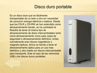 Disco duro portable
Es un disco duro que es fácilmente
transportable de un lado a otro sin necesidad
de consumir energía eléctrica o batería. Desde
que los CD-R y CD-RW se han extendido como
almacenamiento barato, se ha cambiado la
filosofía de tener el mismo tipo de
almacenamiento de disco intercambiables tanto
como almacenamiento como para copia de
seguridad o almacenamiento definitivo. Antes
normalmente eran discos magnéticos o
magneto-ópticos. Ahora se tiende a tener el
almacenamiento óptico para un uso mas
definitivo y otro medio sin discos intercambiable
para transporte. Este el caso de las memorias
USB y los discos duros portables.
 