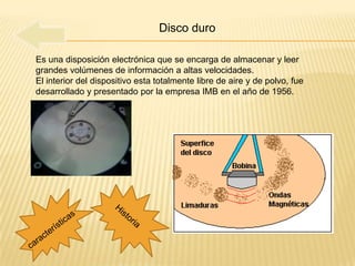 Disco duro

Es una disposición electrónica que se encarga de almacenar y leer
grandes volúmenes de información a altas velocidades.
El interior del dispositivo esta totalmente libre de aire y de polvo, fue
desarrollado y presentado por la empresa IMB en el año de 1956.
 