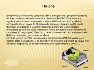 Historia

El disco duro lo invento la compañía IBM a principios de 1956 por encargo de
las fuerzas aéreas de estados unidos. Se llamo RAMAC 305 (nombre q
significa método de acceso aleatorio de contabilidad y control) y estaba
compuesto por un grupo de 50 discos de aluminio, cada uno de 61 cm de
diámetro, que giraban a 3,600 revoluciones por minuto y que estaban
recubiertos de una fina capa magnética. Podía almacenar asta 5 millones de
caracteres (5 megabytes). Este disco tenia una velocidad de transferencia de
8,8 kbps. y pesaba mas de una tonelada.
El 10 de febrero de 1954, el disco duro bautizado RAMAC 305 podía leer y
escribir datos de sucesión, y se convirtió y se convirtió el primero de lo que hoy
llamamos dispositivo de almacenamiento de acceso directo o DASD.
 