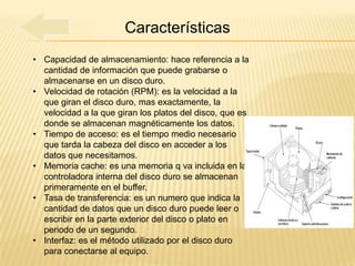 Características
• Capacidad de almacenamiento: hace referencia a la
  cantidad de información que puede grabarse o
  almacenarse en un disco duro.
• Velocidad de rotación (RPM): es la velocidad a la
  que giran el disco duro, mas exactamente, la
  velocidad a la que giran los platos del disco, que es
  donde se almacenan magnéticamente los datos.
• Tiempo de acceso: es el tiempo medio necesario
  que tarda la cabeza del disco en acceder a los
  datos que necesitamos.
• Memoria cache: es una memoria q va incluida en la
  controladora interna del disco duro se almacenan
  primeramente en el buffer.
• Tasa de transferencia: es un numero que indica la
  cantidad de datos que un disco duro puede leer o
  escribir en la parte exterior del disco o plato en
  periodo de un segundo.
• Interfaz: es el método utilizado por el disco duro
  para conectarse al equipo.
 