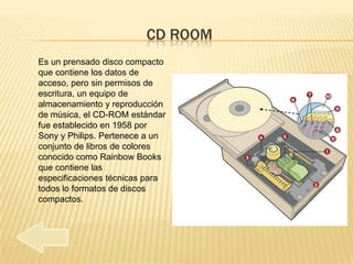 CD ROOM
Es un prensado disco compacto
que contiene los datos de
acceso, pero sin permisos de
escritura, un equipo de
almacenamiento y reproducción
de música, el CD-ROM estándar
fue establecido en 1958 por
Sony y Philips. Pertenece a un
conjunto de libros de colores
conocido como Rainbow Books
que contiene las
especificaciones técnicas para
todos lo formatos de discos
compactos.
 