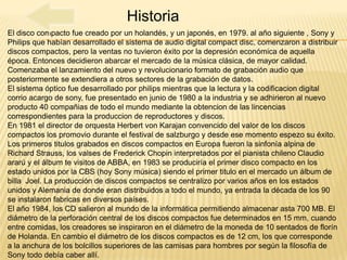 Historia
El disco compacto fue creado por un holandés, y un japonés, en 1979. al año siguiente , Sony y
Philips que habían desarrollado el sistema de audio digital compact disc, comenzaron a distribuir
discos compactos, pero la ventas no tuvieron éxito por la depresión económica de aquella
época. Entonces decidieron abarcar el mercado de la música clásica, de mayor calidad.
Comenzaba el lanzamiento del nuevo y revolucionario formato de grabación audio que
posteriormente se extendiera a otros sectores de la grabación de datos.
El sistema óptico fue desarrollado por philips mientras que la lectura y la codificacion digital
corrio acargo de sony, fue presentado en junio de 1980 a la industria y se adhirieron al nuevo
producto 40 compañias de todo el mundo mediante la obtencion de las lincencias
correspondientes para la produccion de reproductores y discos.
En 1981 el director de orquesta Herbert von Karajan convencido del valor de los discos
compactos los promovio durante el festival de salzburgo y desde ese momento espezo su éxito.
Los primeros titulos grabados en discos compactos en Europa fueron la sinfonía alpina de
Richard Strauss, los valses de Frederick Chopin interpretados por el pianista chileno Claudio
ararú y el álbum te visitos de ABBA, en 1983 se produciría el primer disco compacto en los
estado unidos por la CBS (hoy Sony música) siendo el primer titulo en el mercado un álbum de
billa Joel. La producción de discos compactos se centralizo por varios años en los estados
unidos y Alemania de donde eran distribuidos a todo el mundo, ya entrada la década de los 90
se instalaron fabricas en diversos países.
El año 1984, los CD salieron al mundo de la informática permitiendo almacenar asta 700 MB. El
diámetro de la perforación central de los discos compactos fue determinados en 15 mm, cuando
entre comidas, los creadores se inspiraron en el diámetro de la moneda de 10 sentados de florín
de Holanda. En cambio el diámetro de los discos compactos es de 12 cm, los que corresponde
a la anchura de los bolcillos superiores de las camisas para hombres por según la filosofía de
Sony todo debía caber allí.
 