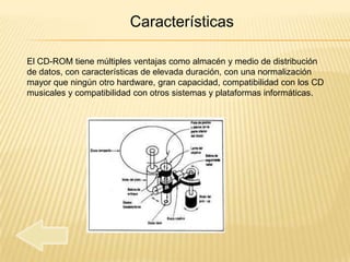 Características

El CD-ROM tiene múltiples ventajas como almacén y medio de distribución
de datos, con características de elevada duración, con una normalización
mayor que ningún otro hardware, gran capacidad, compatibilidad con los CD
musicales y compatibilidad con otros sistemas y plataformas informáticas.
 