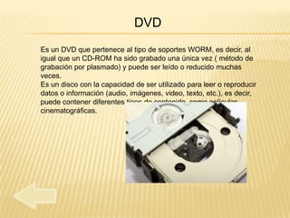 DVD
Es un DVD que pertenece al tipo de soportes WORM, es decir, al
igual que un CD-ROM ha sido grabado una única vez ( método de
grabación por plasmado) y puede ser leído o reducido muchas
veces.
Es un disco con la capacidad de ser utilizado para leer o reproducir
datos o información (audio, imágenes, video, texto, etc.), es decir,
puede contener diferentes tipos de contenido como películas
cinematográficas.
 