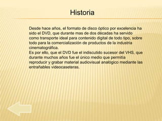 Historia

Desde hace años, el formato de disco óptico por excelencia ha
sido el DVD, que durante mas de dos décadas ha servido
como transporte ideal para contenido digital de todo tipo, sobre
todo para la comercialización de productos de la industria
cinematográfica.
Es por ello, que el DVD fue el indiscutido sucesor del VHS, que
durante muchos años fue el único medio que permitía
reproducir y grabar material audiovisual analógico mediante las
entrañables videocaseteras.
 
