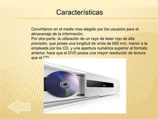 Características

Convirtieron en el medio mas elegido por los usuarios para el
almacenaje de la información.
Por otra parte, la utilización de un rayo de laser rojo de alta
precisión, que posee una longitud de onda de 650 mm, menor a la
empleada por los CD, y una apertura numérica superior al formato
anterior, hace que el DVD posea una mayor resolución de lectura
que el CD.
 