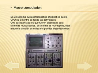 • Macro computador:

Es un sistema cuya característica principal es que la
CPU es el centro de todas las actividades.
Otra característica es que fueron diseñadas para
sistemas multiusuarios. El sistema es muy rápido, esta
maquina también es utiliza en grandes organizaciones.
 