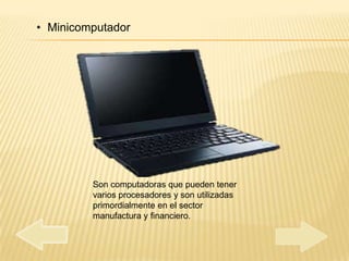 • Minicomputador




         Son computadoras que pueden tener
         varios procesadores y son utilizadas
         primordialmente en el sector
         manufactura y financiero.
 