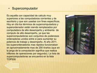 • Supercomputador

Es aquella con capacidad de calculo muy
superiores a las computadoras corrientes y de
escritorio y que son usadas con fines específicos.
Hoy en día los términos de supercomputadora y
superordenador están siendo remplazados por
computadora de alto desempeño y ambiente de
computo de alto desempeño, ya que las
supercomputadoras son conjuntos de poderosos
ordenadores unidos entre si para aumentar su
potencia de trabajo y desempeño. Al año 2011,
los superordenadores mas rápidos funcionaban
en aproximadamente mas de 200 tirarlos (que en
la jerga de la computación significa que realiza
trillones de operaciones por segundo). La lista de
supercomputadoras se encuentra en la lista
TOP500
 