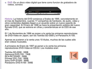    DVD: Es un disco video digital que tiene como funcion de grabadora de
    videos, sonidos




Historia: La historia del DVD comienza a finales de 1995, concretamente en
el mes de Septiembre, cuando 17 compañías de hardware, de audio, video y
otros contenidos digitales llegan a un acuerdo sobre un nuevo soporte de
gran capacidad. En Enero de 1996 se hace la presentación pública del nuevo
formato DVD, que se estrena en cifras y características en la CES de ese
año.
El 1 de Noviembre de 1996 se ponen a la venta los primeros reproductores
de DVD-Video en Japón; son los Toshiba SD-3000 y el Panasonic A-100.
Apenas se pusieron a la venta unos 10 títulos, muchos de las cuales sólo
eran videos musicales.
A principios de Enero de 1997 se ponen a la venta los primeros
reproductores DVD-Video en EEUU. Los modelos eran:
Toshiba SD-2006 : 599$
Samsung DVD-705 : 749$
RCA RC-5200P : 599$
Pioneer DVL-700 : 999$
Sony DVP-S7000 : 999$
Panasonic DVD-A100 : 599$
 