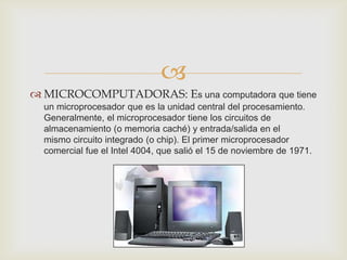 
 MICROCOMPUTADORAS: Es una computadora que tiene
  un microprocesador que es la unidad central del procesamiento.
  Generalmente, el microprocesador tiene los circuitos de
  almacenamiento (o memoria caché) y entrada/salida en el
  mismo circuito integrado (o chip). El primer microprocesador
  comercial fue el Intel 4004, que salió el 15 de noviembre de 1971.
 
