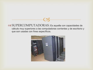 
 SUPERCOMPUTADORAS: Es aquella con capacidades de
  cálculo muy superiores a las computadoras corrientes y de escritorio y
  que son usadas con fines específicos.
 