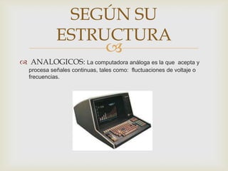 SEGÚN SU
            ESTRUCTURA
                 
 ANALOGICOS: La computadora análoga es la que             acepta y
  procesa señales continuas, tales como: fluctuaciones de voltaje o
  frecuencias.
 