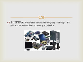 
 HIBRIDA: Presenta la computadora digital y la análoga.   Es
   utilizada para control de procesos y en robótica.
 