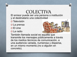 COLECTIVA
El emisor puede ser una persona o institución
y el destinatario una colectividad
O Televisión
O La prensa
O El cine
O La radio
También llamada social es aquella que
transmite los mensajes públicamente a través
de los medios técnicos de comunicación, a
una audiencia variada, numerosa y dispersa,
en un mismo momento.(no a alguien en
concreto).
 