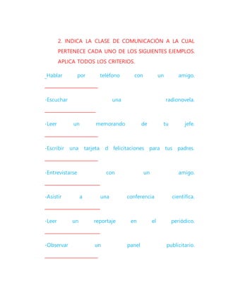 2. INDICA LA CLASE DE COMUNICACIÓN A LA CUAL
PERTENECE CADA UNO DE LOS SIGUIENTES EJEMPLOS.
APLICA TODOS LOS CRITERIOS.
Hablar por teléfono con un amigo.
________________________
-Escuchar una radionovela.
_______________________
-Leer un memorando de tu jefe.
________________________
-Escribir una tarjeta d felicitaciones para tus padres.
________________________
-Entrevistarse con un amigo.
_________________________
-Asistir a una conferencia científica.
_________________________
-Leer un reportaje en el periódico.
_________________________
-Observar un panel publicitario.
________________________
 