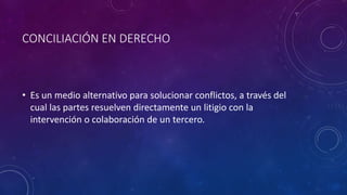 CONCILIACIÓN EN DERECHO
• Es un medio alternativo para solucionar conflictos, a través del
cual las partes resuelven directamente un litigio con la
intervención o colaboración de un tercero.