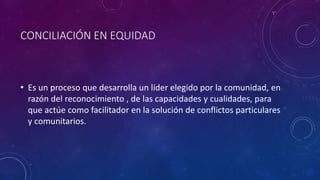 CONCILIACIÓN EN EQUIDAD
• Es un proceso que desarrolla un líder elegido por la comunidad, en
razón del reconocimiento , de las capacidades y cualidades, para
que actúe como facilitador en la solución de conflictos particulares
y comunitarios.