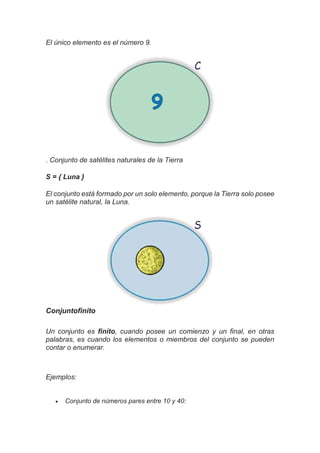 El único elemento es el número 9.
. Conjunto de satélites naturales de la Tierra
S = { Luna }
El conjunto está formado por un solo elemento, porque la Tierra solo posee
un satélite natural, la Luna.
Conjuntofinito
Un conjunto es finito, cuando posee un comienzo y un final, en otras
palabras, es cuando los elementos o miembros del conjunto se pueden
contar o enumerar.
Ejemplos:
 Conjunto de números pares entre 10 y 40:
 