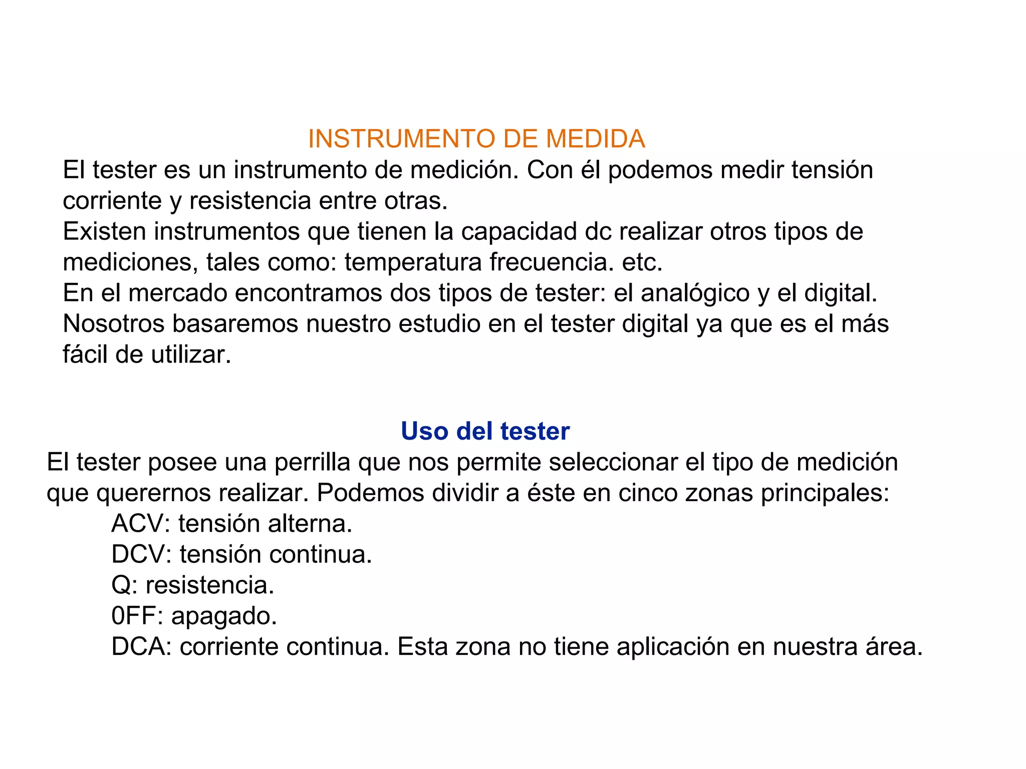 Uso del   tester   El tester posee una perrilla que nos permite seleccionar el tipo de medición que querernos realizar. Podemos dividir a éste en cinco zonas principales:          ACV: tensión alterna.          DCV: tensión continua.          Q: resistencia.          0FF: apagado.          DCA: corriente continua. Esta zona no tiene aplicación en nuestra área. INSTRUMENTO DE MEDIDA El tester es un instrumento de medición. Con él podemos medir tensión corriente y resistencia entre otras. Existen instrumentos que tienen la capacidad dc realizar otros tipos de mediciones, tales como: temperatura frecuencia. etc. En el mercado encontramos dos tipos de tester: el analógico y el digital. Nosotros basaremos nuestro estudio en el tester digital ya que es el más fácil de utilizar. 