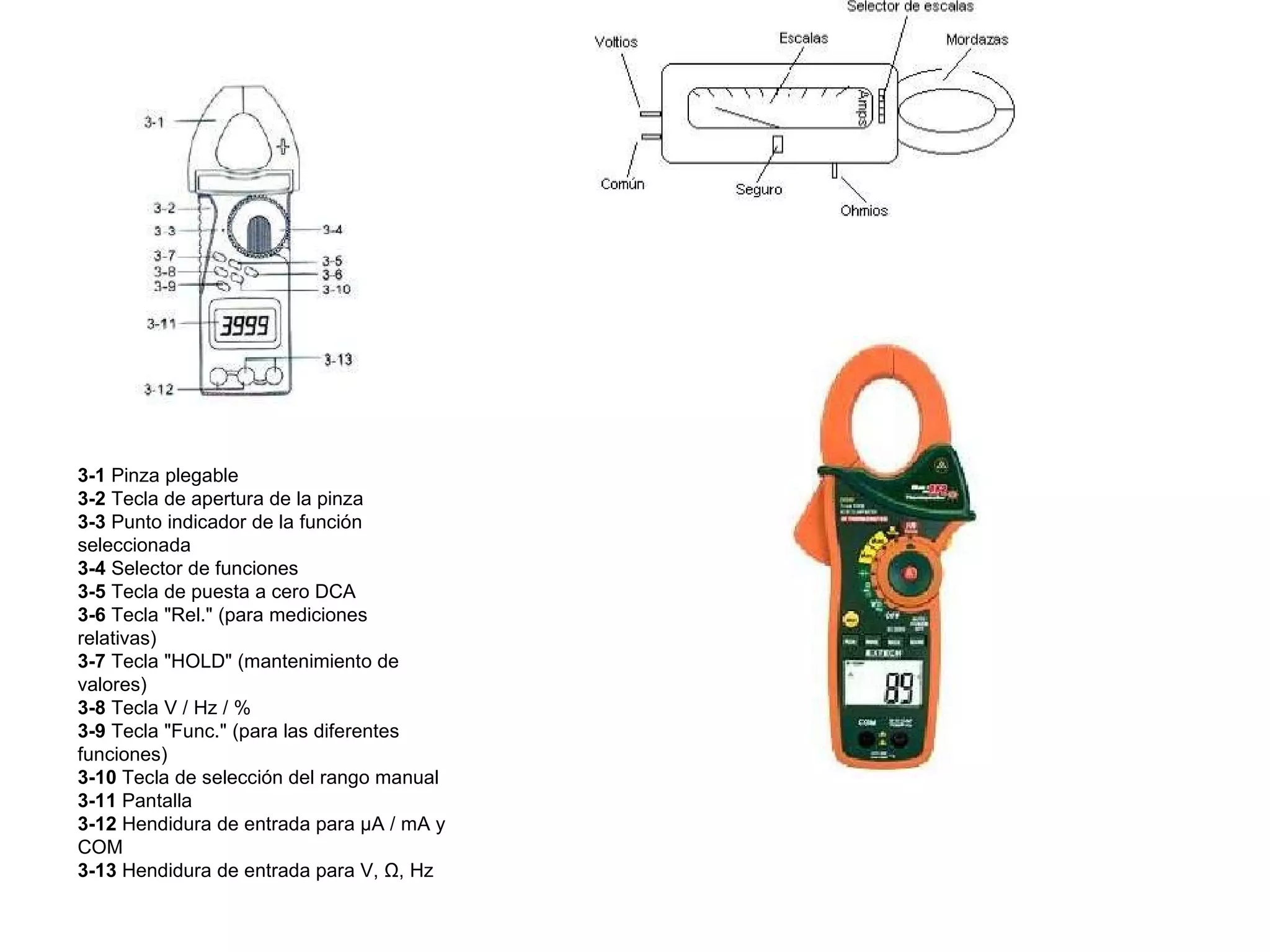 3-1  Pinza plegable 3-2  Tecla de apertura de la pinza 3-3  Punto indicador de la función seleccionada 3-4  Selector de funciones 3-5  Tecla de puesta a cero DCA 3-6  Tecla "Rel." (para mediciones relativas) 3-7  Tecla "HOLD" (mantenimiento de valores) 3-8  Tecla V / Hz / % 3-9  Tecla "Func." (para las diferentes funciones) 3-10  Tecla de selección del rango manual 3-11  Pantalla 3-12  Hendidura de entrada para µA / mA y COM 3-13  Hendidura de entrada para V, Ω, Hz 