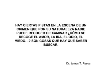 HAY CIERTAS PISTAS EN LA ESCENA DE UN
CRIMEN QUE POR SU NATURALEZA NADIE
PUEDE RECOGER O EXAMINAR ¿CÓMO SE
RECOGE EL AMOR, LA IRA, EL ODIO, EL
MIEDO…? SON COSAS QUE HAY QUE SABER
BUSCAR.
Dr. James T. Reese
 