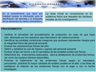 Es el procedimiento que tiene por
finalidad recabar la información para la
planificación del abordaje y la búsqueda
de los elementos de interés criminalístico.
La tarea inicial es concentrarse en la
evidencia física que respalda las hipótesis
iniciales de los investigadores.
PROCEDIMIENTO:
• Verificar la idoneidad del procedimiento de protección, en caso de que haya
sido efectuado por los operarios que intervinieron de manera primaria.
• Identificar las posibles condiciones inseguras que pudiesen representar riesgos para
la integridad física del personal actuante.
• Evaluar las características físicas del sitio.
• Definir y señalizar la ruta de ingreso y egreso del personal actuante
• Evaluar el tipo de hecho y de la naturaleza de las posibles evidencias físicas
• Determinar los instrumentos adecuados para la señalización de evidencias físicas,
así como los equipos idóneos disponibles.
• Priorizar el tratamiento de las evidencias físicas según su naturaleza,
procurando practicar la mayor cantidad de análisis posible en el sitio, a los fines de
establecer la relación de las evidencias físicas con el lugar y con el hecho
investigado.
 
