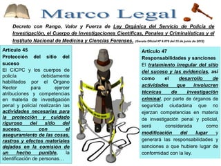 Decreto con Rango, Valor y Fuerza de Ley Orgánica del Servicio de Policía de
Investigación, el Cuerpo de Investigaciones Científicas, Penales y Criminalísticas y el
Instituto Nacional de Medicina y Ciencias Forenses. (Gaceta Oficial Nº 6.079 del 15 de junio de 2012)
Artículo 45
Protección del sitio del
suceso
El CICPC y los cuerpos de
policía debidamente
habilitados por el Órgano
Rector para ejercer
atribuciones y competencias
en materia de investigación
penal y policial realizarán las
actividades necesarias para
la protección y cuidado
riguroso del sitio del
suceso, con el
aseguramiento de las cosas,
rastros y efectos materiales
dejados en la comisión de
un hecho punible, la
identificación de personas…
Artículo 47
Responsabilidades y sanciones
El tratamiento irregular del sitio
del suceso y las evidencias, así
como el desarrollo de
actividades que involucren
técnicas de investigación
criminal, por parte de órganos de
seguridad ciudadana que no
ejerzan competencias en materia
de investigación penal y policial,
será considerada como
modificación del lugar y
generará las responsabilidades y
sanciones a que hubiere lugar de
conformidad con la ley.
 