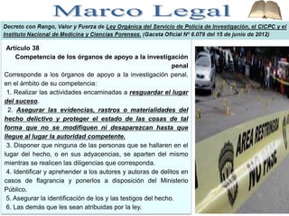 Artículo 38
Competencia de los órganos de apoyo a la investigación
penal
Corresponde a los órganos de apoyo a la investigación penal,
en el ámbito de su competencia:
1. Realizar las actividades encaminadas a resguardar el lugar
del suceso.
2. Asegurar las evidencias, rastros o materialidades del
hecho delictivo y proteger el estado de las cosas de tal
forma que no se modifiquen ni desaparezcan hasta que
llegue al lugar la autoridad competente.
3. Disponer que ninguna de las personas que se hallaren en el
lugar del hecho, o en sus adyacencias, se aparten del mismo
mientras se realicen las diligencias que corresponda.
4. Identificar y aprehender a los autores y autoras de delitos en
casos de flagrancia y ponerlos a disposición del Ministerio
Público.
5. Asegurar la identificación de los y las testigos del hecho.
6. Las demás que les sean atribuidas por la ley.
 