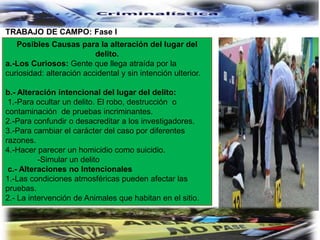 TRABAJO DE CAMPO: Fase I
Posibles Causas para la alteración del lugar del
delito.
a.-Los Curiosos: Gente que llega atraída por la
curiosidad: alteración accidental y sin intención ulterior.
b.- Alteración intencional del lugar del delito:
1.-Para ocultar un delito. El robo, destrucción o
contaminación de pruebas incriminantes.
2.-Para confundir o desacreditar a los investigadores.
3.-Para cambiar el carácter del caso por diferentes
razones.
4.-Hacer parecer un homicidio como suicidio.
-Simular un delito
c.- Alteraciones no Intencionales
1.-Las condiciones atmosféricas pueden afectar las
pruebas.
2.- La intervención de Animales que habitan en el sitio.
 