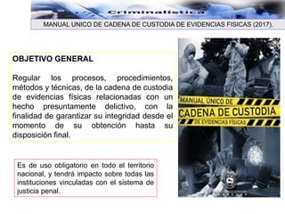 OBJETIVO GENERAL
Regular los procesos, procedimientos,
métodos y técnicas, de la cadena de custodia
de evidencias físicas relacionadas con un
hecho presuntamente delictivo, con la
finalidad de garantizar su integridad desde el
momento de su obtención hasta su
disposición final.
Es de uso obligatorio en todo el territorio
nacional, y tendrá impacto sobre todas las
instituciones vinculadas con el sistema de
justicia penal.
MANUAL UNICO DE CADENA DE CUSTODIA DE EVIDENCIAS FISICAS (2017).
 
