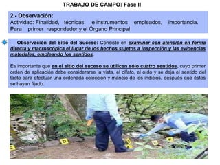 Observación del Sitio del Suceso: Consiste en examinar con atención en forma
directa y macroscópica el lugar de los hechos sujetos a inspección y las evidencias
materiales, empleando los sentidos.
Es importante que en el sitio del suceso se utilicen sólo cuatro sentidos, cuyo primer
orden de aplicación debe considerarse la vista, el olfato, el oído y se deja el sentido del
tacto para efectuar una ordenada colección y manejo de los indicios, después que éstos
se hayan fijado.
2.- Observación:
Actividad: Finalidad, técnicas e instrumentos empleados, importancia.
Para primer respondedor y el Órgano Principal
TRABAJO DE CAMPO: Fase II
 