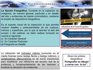 La fijación Fotográfica: Consiste en la captación de
imágenes, de manera general, particular y en detalle
del sitio y evidencias de interés criminalístico, mediante
el empleo de dispositivos fotográficos.
Es el soporte visual de la inspección lo que permite
mostrar detalles y particularidades de los cuerpos,
indicios y superficies, por lo que al abordar el sitio del
suceso o del cadáver, se debe realizar tomando en
cuenta lo siguiente:
a) En Carácter General
b) En Carácter Particular
c) Fotografía en Detalle
La utilización del indicador métrico (conocido en el
medio forense como testigo flecha y testigo métrico), y
señalizadores alfanuméricos es de suma importancia
para establecer una referencia del tamaño real de la
evidencia y fundamentalmente de las lesiones y
focalizar la ubicación de evidencias.
Dicen los artistas
fotográficos
“Fotografiar es dibujar
y narrar con la luz”.
 
