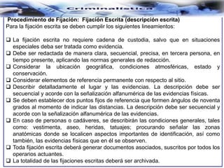 Procedimiento de Fijación: Fijación Escrita (descripción escrita)
Para la fijación escrita se deben cumplir los siguientes lineamientos:
 La fijación escrita no requiere cadena de custodia, salvo que en situaciones
especiales deba ser tratada como evidencia.
 Debe ser redactada de manera clara, secuencial, precisa, en tercera persona, en
tiempo presente, aplicando las normas generales de redacción.
 Considerar la ubicación geográfica, condiciones atmosféricas, estado y
conservación.
 Considerar elementos de referencia permanente con respecto al sitio.
 Describir detalladamente el lugar y las evidencias. La descripción debe ser
secuencial y acorde con la señalización alfanumérica de las evidencias físicas.
 Se deben establecer dos puntos fijos de referencia que formen ángulos de noventa
grados al momento de indicar las distancias. La descripción debe ser secuencial y
acorde con la señalización alfanumérica de las evidencias.
 En caso de personas o cadáveres, se describirán las condiciones generales, tales
como: vestimenta, aseo, heridas, tatuajes; procurando señalar las zonas
anatómicas donde se localicen aspectos importantes de identificación, así como
también, las evidencias físicas que en él se observen.
 Toda fijación escrita deberá generar documentos asociados, suscritos por todos los
operarios actuantes.
 La totalidad de las fijaciones escritas deberá ser archivada.
 