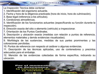 La Inspección Técnica debe contener:
1. Identificación del organismo actuante.
2. Fecha y hora de la diligencia practicada (hora de inicio, hora de culminación).
3. Base legal (referencia a los artículos).
4. Condiciones atmosféricas.
5. Identificación de los funcionarios actuantes (especificando su función durante la
inspección).
6. Dirección exacta del sitio o elemento (vehículo) a inspeccionar.
7. Orientación de los Puntos Cardinales.
8. Descripción y ubicación exacta (medidas con relación a puntos de referencia,
elementos materiales y demás evidencias visualizadas).
9. Morfología de las sustancias, medidas de sus partes prominentes y las
coloraciones percibidas.
10. Puntos de referencia con respecto al cadáver o algunas evidencias.
11. Descripción de las técnicas aplicadas, uso de contenedores y precintos
adecuados para el embalaje.
12. Mención de las evidencias colectadas de forma específica, indicando su
ubicación.
 