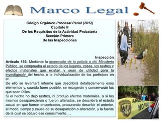 Código Orgánico Procesal Penal (2012)
Capítulo II
De los Requisitos de la Actividad Probatoria
Sección Primera
De las Inspecciones
Inspección
Artículo 186. Mediante la inspección de la policía o del Ministerio
Público, se comprueba el estado de los lugares, cosas, los rastros y
efectos materiales que existan y sean de utilidad para la
investigación del hecho, o la individualización de los partícipes en
el.
De ello se levantará informe que describirá detalladamente esos
elementos y, cuando fuere posible, se recogerán y conservarán los
que sean útiles.
Si el hecho no dejó rastros, ni produjo efectos materiales, o si los
mismos desaparecieron o fueron alterados, se describirá el estado
actual en que fueron encontrados, procurando describir el anterior,
el modo, tiempo y causa de su desaparición o alteración, y la fuente
de la cual se obtuvo ese conocimiento….
 