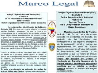 Código Orgánico Procesal Penal (2012)
Capítulo II
De los Requisitos de la Actividad Probatoria
Sección Tercera
De la Comprobación del Hecho en Casos Especiales
Levantamiento e Identificación de Cadáveres
Artículo 200. En caso de muerte violenta o cuando
existan fundadas sospechas de que la muerte es
consecuencia de la perpetración de un hecho punible,
antes de procederse a la inhumación del occiso u occisa,
la policía de investigaciones penales, auxiliada por el
médico o médica forense, realizará la inspección corporal
preliminar, la descripción de la posición y ubicación del
cuerpo; evaluará el carácter de las heridas y hará los
reconocimientos que sean pertinentes, además de las
diligencias que le ordene el Ministerio Público.
Cuando el médico o médica forense no esté disponible o
no exista en la localidad donde ocurrió el hecho, la
policía de investigaciones penales procederá a levantar
el cadáver, disponiendo su traslado a la morgue
correspondiente…
La policía de investigaciones penales procurará
identificar al occiso u occisa a través de cualquier medio
posible.
En este procedimiento se aplicarán las reglas del
artículo 186 de este Código, cuando sean pertinentes.
Código Orgánico Procesal Penal (2012)
Capítulo II
De los Requisitos de la Actividad
Probatoria
Sección Tercera
De la Comprobación del Hecho en
Casos Especiales
Muerte en Accidentes de Tránsito
Artículo 201. En los casos de muerte
causada en accidentes de tránsito, sin
perjuicio de las facultades que
corresponden a los órganos encargados
de la persecución penal y cuando los
representantes de éstos no puedan
hacerse presentes en el lugar del suceso,
el levantamiento del cadáver y las
actuaciones a que se refiere el artículo
anterior podrán ser realizados por un o una
oficial del Servicio de Control y
Vigilancia de Transito Terrestre de la
Policía Nacional Bolivariana, auxiliado o
auxiliada por el médico o médica
forense, así como su traslado a la morgue
correspondiente…
 
