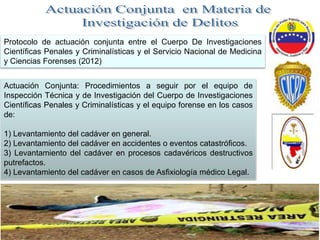 Protocolo de actuación conjunta entre el Cuerpo De Investigaciones
Científicas Penales y Criminalísticas y el Servicio Nacional de Medicina
y Ciencias Forenses (2012)
Actuación Conjunta: Procedimientos a seguir por el equipo de
Inspección Técnica y de Investigación del Cuerpo de Investigaciones
Científicas Penales y Criminalísticas y el equipo forense en los casos
de:
1) Levantamiento del cadáver en general.
2) Levantamiento del cadáver en accidentes o eventos catastróficos.
3) Levantamiento del cadáver en procesos cadavéricos destructivos
putrefactos.
4) Levantamiento del cadáver en casos de Asfixiología médico Legal.
 