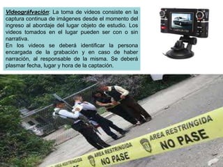 Videográfvación: La toma de videos consiste en la
captura continua de imágenes desde el momento del
ingreso al abordaje del lugar objeto de estudio. Los
videos tomados en el lugar pueden ser con o sin
narrativa.
En los videos se deberá identificar la persona
encargada de la grabación y en caso de haber
narración, al responsable de la misma. Se deberá
plasmar fecha, lugar y hora de la captación.
 