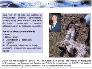 Una vez en el sitio de suceso el
investigador criminal (criminalista-
Investigador) debe cumplir una serie
de fases o pasos que no admiten
alteraciones en su orden de ejecución.
Fases de abordaje del sitio de
suceso
1.-Observación
2.- Delimitación y Protección
3.- Fijación
4.- Búsqueda, colección, embalaje,
rotulación y transporte de evidencias
físicas
COPP: Art. 186:Inspeccion Técnica. Art. 187: Cadena de Custodia 188: Recinto de Resguardo
de Evidencias. Ley Orgánica del Servicio de Policía de Investigación, el CICPC y el Instituto
Nacional de Medicina y Ciencias Forenses. Art. 39:Procedimiento Científico.
 
