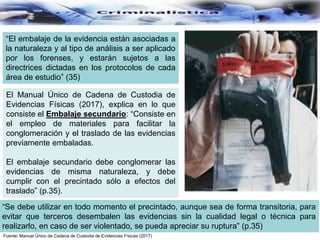 “El embalaje de la evidencia están asociadas a
la naturaleza y al tipo de análisis a ser aplicado
por los forenses, y estarán sujetos a las
directrices dictadas en los protocolos de cada
área de estudio” (35)
“Se debe utilizar en todo momento el precintado, aunque sea de forma transitoria, para
evitar que terceros desembalen las evidencias sin la cualidad legal o técnica para
realizarlo, en caso de ser violentado, se pueda apreciar su ruptura” (p.35)
Fuente: Manual Único de Cadena de Custodia de Evidencias Físicas (2017)
El Manual Único de Cadena de Custodia de
Evidencias Físicas (2017), explica en lo que
consiste el Embalaje secundario: “Consiste en
el empleo de materiales para facilitar la
conglomeración y el traslado de las evidencias
previamente embaladas.
El embalaje secundario debe conglomerar las
evidencias de misma naturaleza, y debe
cumplir con el precintado sólo a efectos del
traslado” (p.35).
 